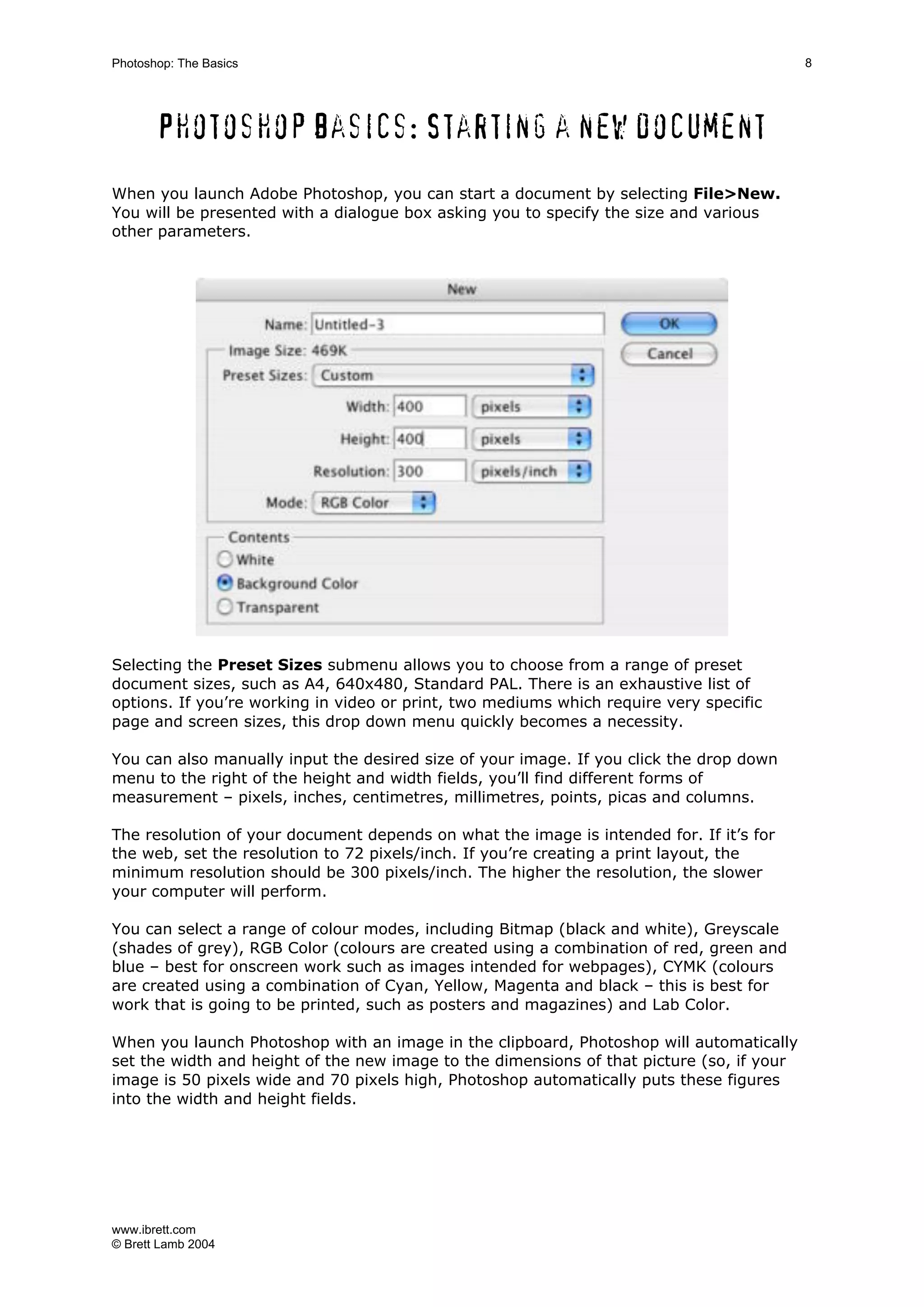 www.ibrett.com
© Brett Lamb 2004
Photoshop basics: Starting a new document
When you launch Adobe Photoshop, you can start a document by selecting File>New.
You will be presented with a dialogue box asking you to specify the size and various
other parameters.
Selecting the Preset Sizes submenu allows you to choose from a range of preset
document sizes, such as A4, 640x480, Standard PAL. There is an exhaustive list of
options. If you’re working in video or print, two mediums which require very specific
page and screen sizes, this drop down menu quickly becomes a necessity.
You can also manually input the desired size of your image. If you click the drop down
menu to the right of the height and width fields, you’ll find different forms of
measurement – pixels, inches, centimetres, millimetres, points, picas and columns.
The resolution of your document depends on what the image is intended for. If it’s for
the web, set the resolution to 72 pixels/inch. If you’re creating a print layout, the
minimum resolution should be 300 pixels/inch. The higher the resolution, the slower
your computer will perform.
You can select a range of colour modes, including Bitmap (black and white), Greyscale
(shades of grey), RGB Color (colours are created using a combination of red, green and
blue – best for onscreen work such as images intended for webpages), CYMK (colours
are created using a combination of Cyan, Yellow, Magenta and black – this is best for
work that is going to be printed, such as posters and magazines) and Lab Color.
When you launch Photoshop with an image in the clipboard, Photoshop will automatically
set the width and height of the new image to the dimensions of that picture (so, if your
image is 50 pixels wide and 70 pixels high, Photoshop automatically puts these figures
into the width and height fields.
 