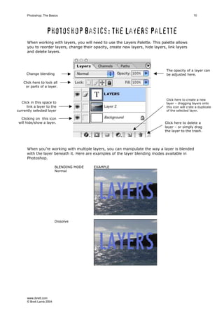 www.ibrett.com
© Brett Lamb 2004
Photoshop basics: The Layers Palette
When working with layers, you will need to use the Layers Palette. This palette allows
you to reorder layers, change their opacity, create new layers, hide layers, link layers
and delete layers.
When you’re working with multiple layers, you can manipulate the way a layer is blended
with the layer beneath it. Here are examples of the layer blending modes available in
Photoshop.
BLENDING MODE EXAMPLE
Normal
Dissolve
Change blending
mode
Click here to lock all
or parts of a layer.
Click in this space to
link a layer to the
currently selected layer
Click here to create a new
layer – dragging layers onto
this icon will crate a duplicate
of the selected layer.
Click here to delete a
layer – or simply drag
the layer to the trash.
The opacity of a layer can
be adjusted here.
Clicking on this icon
will hide/show a layer.
 