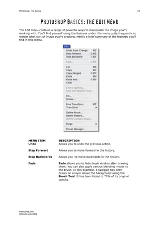 www.ibrett.com
© Brett Lamb 2004
Photoshop basics: The Edit menu
The Edit menu contains a range of powerful ways to manipulate the image you’re
working with. You’ll find yourself using the features under this menu quite frequently no
matter what sort of image you’re creating. Here’s a brief summary of the features you’ll
find in this menu.
MENU ITEM DESCRIPTION
Undo Allows you to undo the previous action.
Step Forward Allows you to move forward in the history.
Step Backwards Allows you to move backwards in the history.
Fade Fade allows you to fade brush strokes after drawing
them. You can also apply various blending modes to
the brush. In this example, a squiggle has been
drawn on a layer above the background using the
Brush Tool. It has been faded to 70% of its original
opacity.
 
