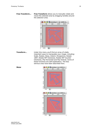 www.ibrett.com
© Brett Lamb 2004
Free Transform… Free Transform allows you to manually rotate and
resize the selected area by dragging handles around
the selection area.
Transform… Under this menu you’ll find an array of vitally
important ways to manipulate your image, including:
Scale, Rotate, Skew, Distort, Perspective, Rotate
180º, Rotate 90º Clockwise, Rotate 90º Counter
Clockwise, Flip Horizontal and Flip Vertical. Some of
these functions are self-explanatory. The less
obvious ones have been described here.
Skew
 