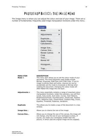 www.ibrett.com
© Brett Lamb 2004
Photoshop basics: The image menu
The Image menu is where you can adjust the colour and size of your image. There are a
number of fundamental, frequently used image manipulation functions under this menu.
MENU ITEM DESCRIPTION
Mode > This menu item allows you to set the colour mode of your
document. The most frequently used modes include
Bitmap, Grayscale, RGB Color and CYMK Color. If you’re
image is entirely black and white, chances are you’ve
accidentally set the mode to Greyscale or Bitmap when
creating the document. Changing the colour mode will
often flatten the image into one layer.
Adjustments > This menu essentially contains a range of important colour
manipulation functions. Under this submenu, you will find:
Levels, Auto Levels, Auto Color, Curves, Color Balance,
Brightness/Contrast, Hue/Saturation, Desaturate, Replace
Color, Selective Color, Chanel Mixer, Gradient Map, Invert,
Equalize, Threshold, Posterize, Variations.
Duplicate This allows you to create a copy of the document in a new
window.
Image Size… Allows you to chance the size of the image.
Canvas Size… Allows you to change the size of the canvas, the image will
not change, only the size of your workspace (unless, of
course, you make your workspace smaller than the
picture, in which case the original image will be cropped).
 