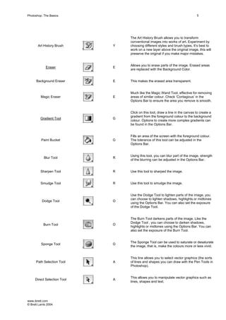 www.ibrett.com
© Brett Lamb 2004
Art History Brush Y
The Art History Brush allows you to transform
conventional images into works of art. Experiment by
choosing different styles and brush types. It’s best to
work on a new layer above the original image, this will
preserve the original if you make major mistakes.
Eraser E
Allows you to erase parts of the image. Erased areas
are replaced with the Background Color.
Background Eraser E This makes the erased area transparent.
Magic Eraser E
Much like the Magic Wand Tool, effective for removing
areas of similar colour. Check ‘Contagious’ in the
Options Bar to ensure the area you remove is smooth.
Gradient Tool G
Click on this tool, draw a line in the canvas to create a
gradient from the foreground colour to the background
colour. Options to create more complex gradients can
be found in the Options Bar.
Paint Bucket G
Fills an area of the screen with the foreground colour.
The tolerance of this tool can be adjusted in the
Options Bar.
Blur Tool R
Using this tool, you can blur part of the image, strength
of the blurring can be adjusted in the Options Bar.
Sharpen Tool R Use this tool to sharped the image.
Smudge Tool R Use this tool to smudge the image.
Dodge Tool O
Use the Dodge Tool to lighten parts of the image, you
can choose to lighten shadows, highlights or midtones
using the Options Bar. You can also set the exposure
of the Dodge Tool.
Burn Tool O
The Burn Tool darkens parts of the image. Like the
Dodge Tool , you can choose to darken shadows,
highlights or midtones using the Options Bar. You can
also set the exposure of the Burn Tool.
Sponge Tool O
The Sponge Tool can be used to saturate or desaturate
the image, that is, make the colours more or less vivid.
Path Selection Tool A
This line allows you to select vector graphics (the sorts
of lines and shapes you can draw with the Pen Tools in
Photoshop).
Direct Selection Tool A
This allows you to manipulate vector graphics such as
lines, shapes and text.
 