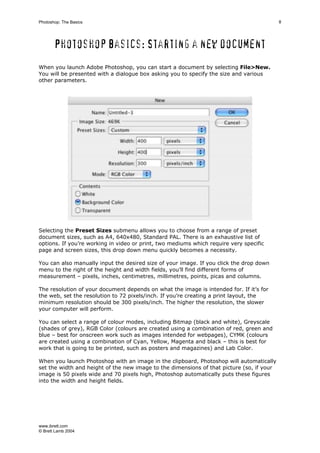 www.ibrett.com
© Brett Lamb 2004
Photoshop basics: Starting a new document
When you launch Adobe Photoshop, you can start a document by selecting File>New.
You will be presented with a dialogue box asking you to specify the size and various
other parameters.
Selecting the Preset Sizes submenu allows you to choose from a range of preset
document sizes, such as A4, 640x480, Standard PAL. There is an exhaustive list of
options. If you’re working in video or print, two mediums which require very specific
page and screen sizes, this drop down menu quickly becomes a necessity.
You can also manually input the desired size of your image. If you click the drop down
menu to the right of the height and width fields, you’ll find different forms of
measurement – pixels, inches, centimetres, millimetres, points, picas and columns.
The resolution of your document depends on what the image is intended for. If it’s for
the web, set the resolution to 72 pixels/inch. If you’re creating a print layout, the
minimum resolution should be 300 pixels/inch. The higher the resolution, the slower
your computer will perform.
You can select a range of colour modes, including Bitmap (black and white), Greyscale
(shades of grey), RGB Color (colours are created using a combination of red, green and
blue – best for onscreen work such as images intended for webpages), CYMK (colours
are created using a combination of Cyan, Yellow, Magenta and black – this is best for
work that is going to be printed, such as posters and magazines) and Lab Color.
When you launch Photoshop with an image in the clipboard, Photoshop will automatically
set the width and height of the new image to the dimensions of that picture (so, if your
image is 50 pixels wide and 70 pixels high, Photoshop automatically puts these figures
into the width and height fields.
 