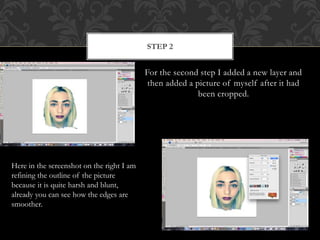 For the second step I added a new layer and
then added a picture of myself after it had
been cropped.
STEP 2
Here in the screenshot on the right I am
refining the outline of the picture
because it is quite harsh and blunt,
already you can see how the edges are
smoother.
 