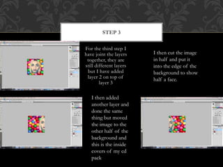 For the third step I
have joint the layers
together, they are
still different layers
but I have added
layer 2 on top of
layer 3
STEP 3
I then cut the image
in half and put it
into the edge of the
background to show
half a face.
I then added
another layer and
done the same
thing but moved
the image to the
other half of the
background and
this is the inside
covers of my cd
pack
 