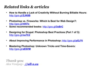 Related links & articles
• How to Handle a Lack of Creativity Without Burning Billable Hours:
http://goo.gl/ZJK0B
• Photoshop vs. Fireworks: Which Is Best for Web Design?:
http://goo.gl/hHl7x
• Some recommended books: http://goo.gl/3xBrC
• Designing for Drupal: Photoshop Best Practices (Part 1 of 3):
http://goo.gl/nu7C2
• About Improving Performance in Photoshop: http://goo.gl/pGJYt
• Mastering Photoshop: Unknown Tricks and Time-Savers:
http://goo.gl/aE6VM
Thank you
Alex Ventpap - //all-x.ca
 