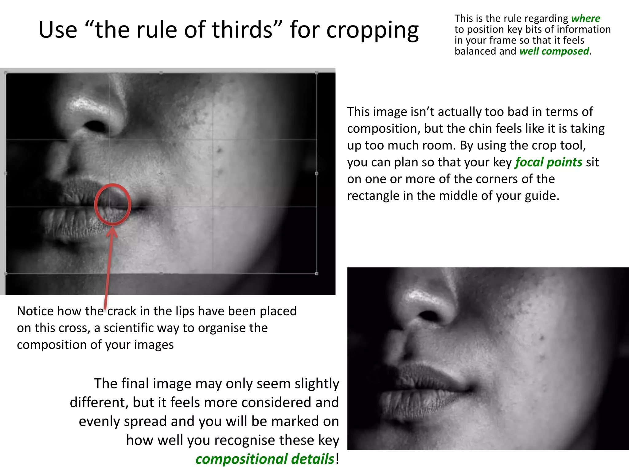 Use “the rule of thirds” for cropping
This is the rule regarding where
to position key bits of information
in your frame so that it feels
balanced and well composed.
This image isn’t actually too bad in terms of
composition, but the chin feels like it is taking
up too much room. By using the crop tool,
you can plan so that your key focal points sit
on one or more of the corners of the
rectangle in the middle of your guide.
Notice how the crack in the lips have been placed
on this cross, a scientific way to organise the
composition of your images
The final image may only seem slightly
different, but it feels more considered and
evenly spread and you will be marked on
how well you recognise these key
compositional details!
 