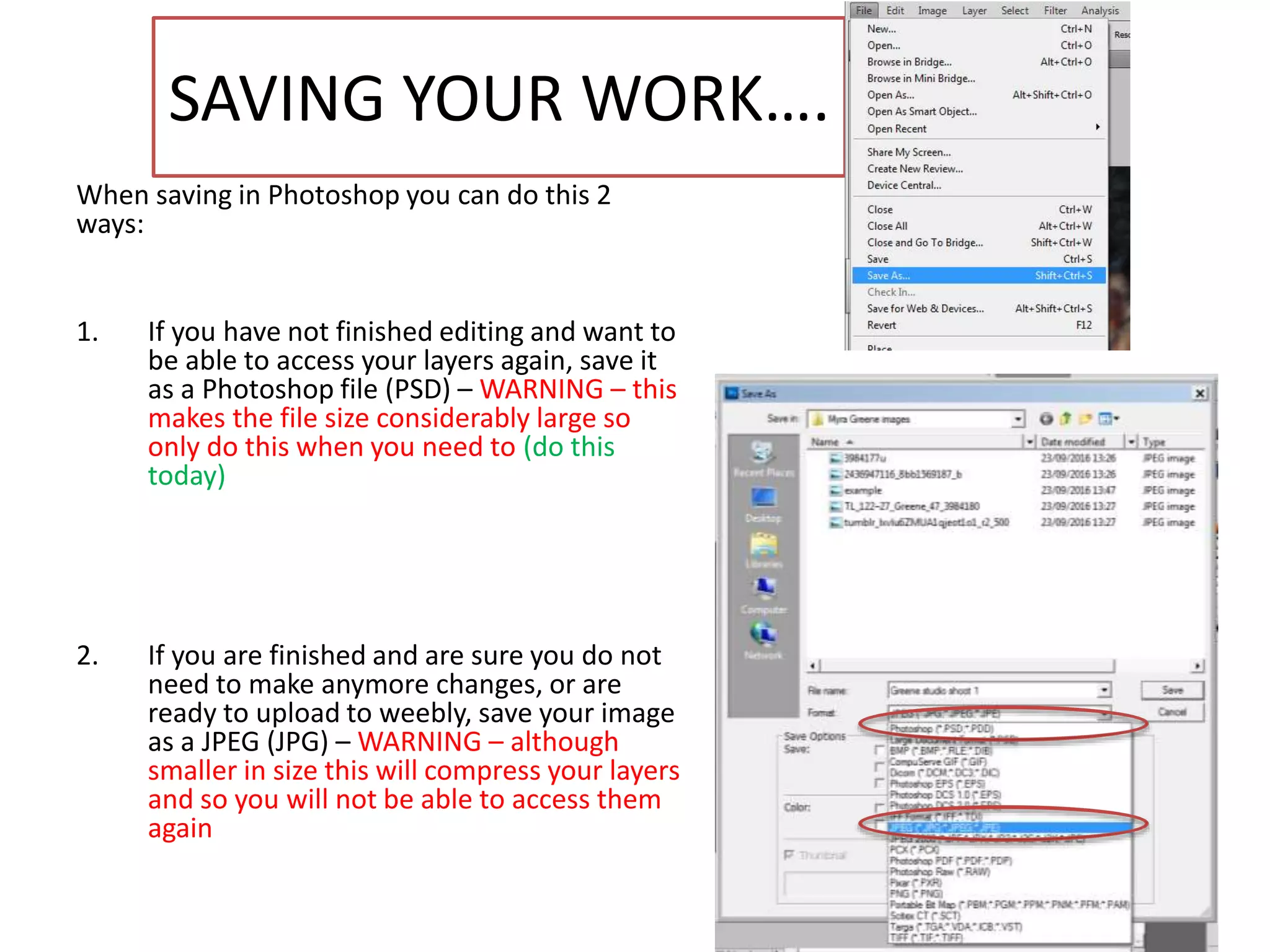 SAVING YOUR WORK….
When saving in Photoshop you can do this 2
ways:
1. If you have not finished editing and want to
be able to access your layers again, save it
as a Photoshop file (PSD) – WARNING – this
makes the file size considerably large so
only do this when you need to (do this
today)
2. If you are finished and are sure you do not
need to make anymore changes, or are
ready to upload to weebly, save your image
as a JPEG (JPG) – WARNING – although
smaller in size this will compress your layers
and so you will not be able to access them
again
 