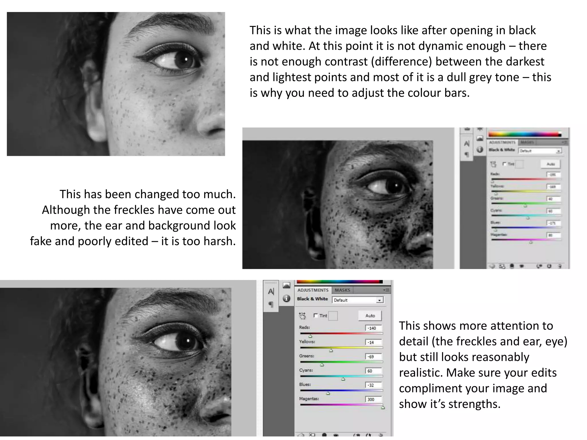 This is what the image looks like after opening in black
and white. At this point it is not dynamic enough – there
is not enough contrast (difference) between the darkest
and lightest points and most of it is a dull grey tone – this
is why you need to adjust the colour bars.
This has been changed too much.
Although the freckles have come out
more, the ear and background look
fake and poorly edited – it is too harsh.
This shows more attention to
detail (the freckles and ear, eye)
but still looks reasonably
realistic. Make sure your edits
compliment your image and
show it’s strengths.
 