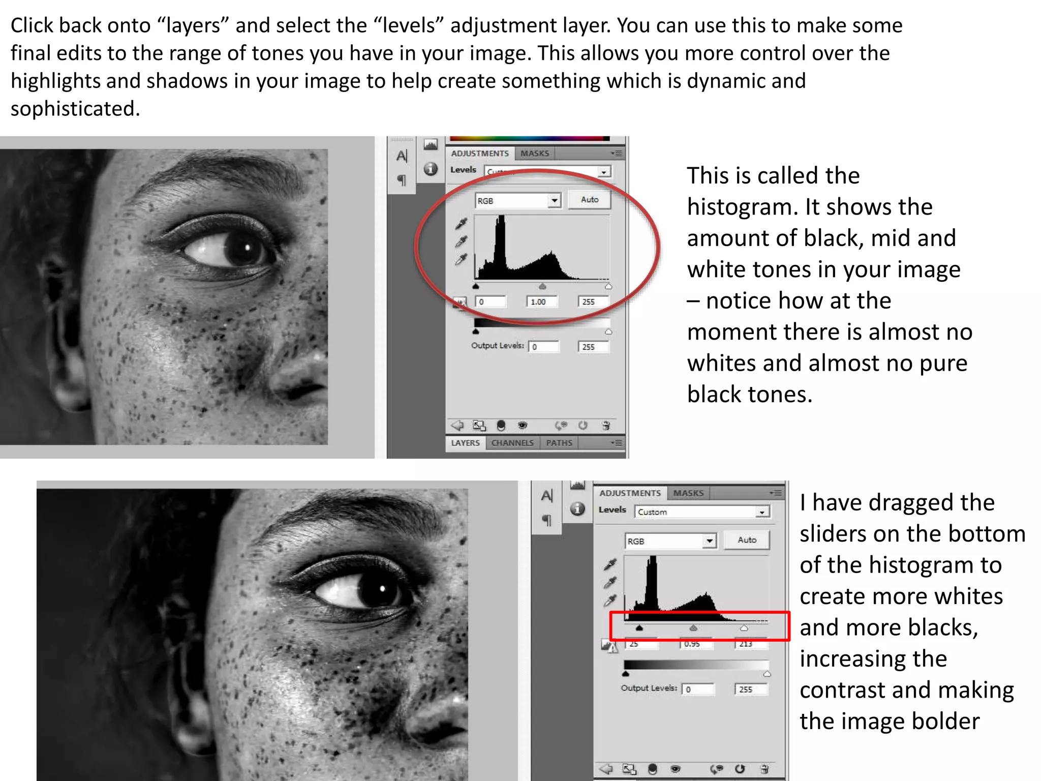 Click back onto “layers” and select the “levels” adjustment layer. You can use this to make some
final edits to the range of tones you have in your image. This allows you more control over the
highlights and shadows in your image to help create something which is dynamic and
sophisticated.
This is called the
histogram. It shows the
amount of black, mid and
white tones in your image
– notice how at the
moment there is almost no
whites and almost no pure
black tones.
I have dragged the
sliders on the bottom
of the histogram to
create more whites
and more blacks,
increasing the
contrast and making
the image bolder
 