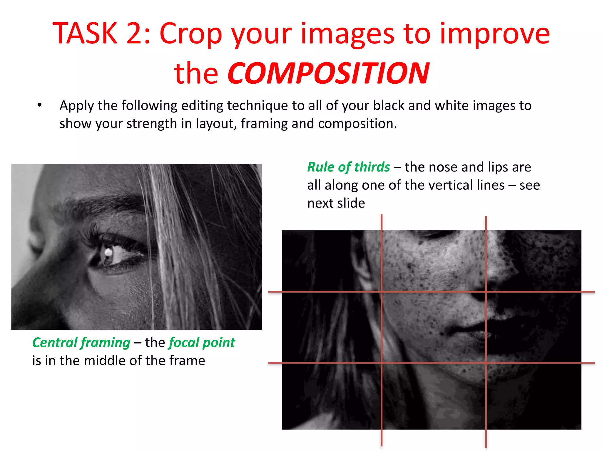 TASK 2: Crop your images to improve
the COMPOSITION
• Apply the following editing technique to all of your black and white images to
show your strength in layout, framing and composition.
Central framing – the focal point
is in the middle of the frame
Rule of thirds – the nose and lips are
all along one of the vertical lines – see
next slide
 
