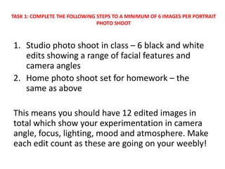 1. Studio photo shoot in class – 6 black and white
edits showing a range of facial features and
camera angles
2. Home photo shoot set for homework – the
same as above
This means you should have 12 edited images in
total which show your experimentation in camera
angle, focus, lighting, mood and atmosphere. Make
each edit count as these are going on your weebly!
TASK 1: COMPLETE THE FOLLOWING STEPS TO A MINIMUM OF 6 IMAGES PER PORTRAIT
PHOTO SHOOT
 