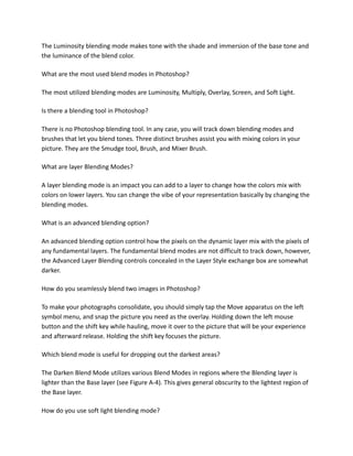The Luminosity blending mode makes tone with the shade and immersion of the base tone and
the luminance of the blend color.
What are the most used blend modes in Photoshop?
The most utilized blending modes are Luminosity, Multiply, Overlay, Screen, and Soft Light.
Is there a blending tool in Photoshop?
There is no Photoshop blending tool. In any case, you will track down blending modes and
brushes that let you blend tones. Three distinct brushes assist you with mixing colors in your
picture. They are the Smudge tool, Brush, and Mixer Brush.
What are layer Blending Modes?
A layer blending mode is an impact you can add to a layer to change how the colors mix with
colors on lower layers. You can change the vibe of your representation basically by changing the
blending modes.
What is an advanced blending option?
An advanced blending option control how the pixels on the dynamic layer mix with the pixels of
any fundamental layers. The fundamental blend modes are not difficult to track down, however,
the Advanced Layer Blending controls concealed in the Layer Style exchange box are somewhat
darker.
How do you seamlessly blend two images in Photoshop?
To make your photographs consolidate, you should simply tap the Move apparatus on the left
symbol menu, and snap the picture you need as the overlay. Holding down the left mouse
button and the shift key while hauling, move it over to the picture that will be your experience
and afterward release. Holding the shift key focuses the picture.
Which blend mode is useful for dropping out the darkest areas?
The Darken Blend Mode utilizes various Blend Modes in regions where the Blending layer is
lighter than the Base layer (see Figure A-4). This gives general obscurity to the lightest region of
the Base layer.
How do you use soft light blending mode?
 