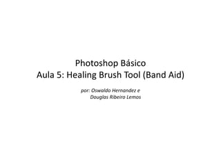Photoshop Básico
Aula 5: Healing Brush Tool (Band Aid)
           por: Oswaldo Hernandez e
               Douglas Ribeiro Lemos
 