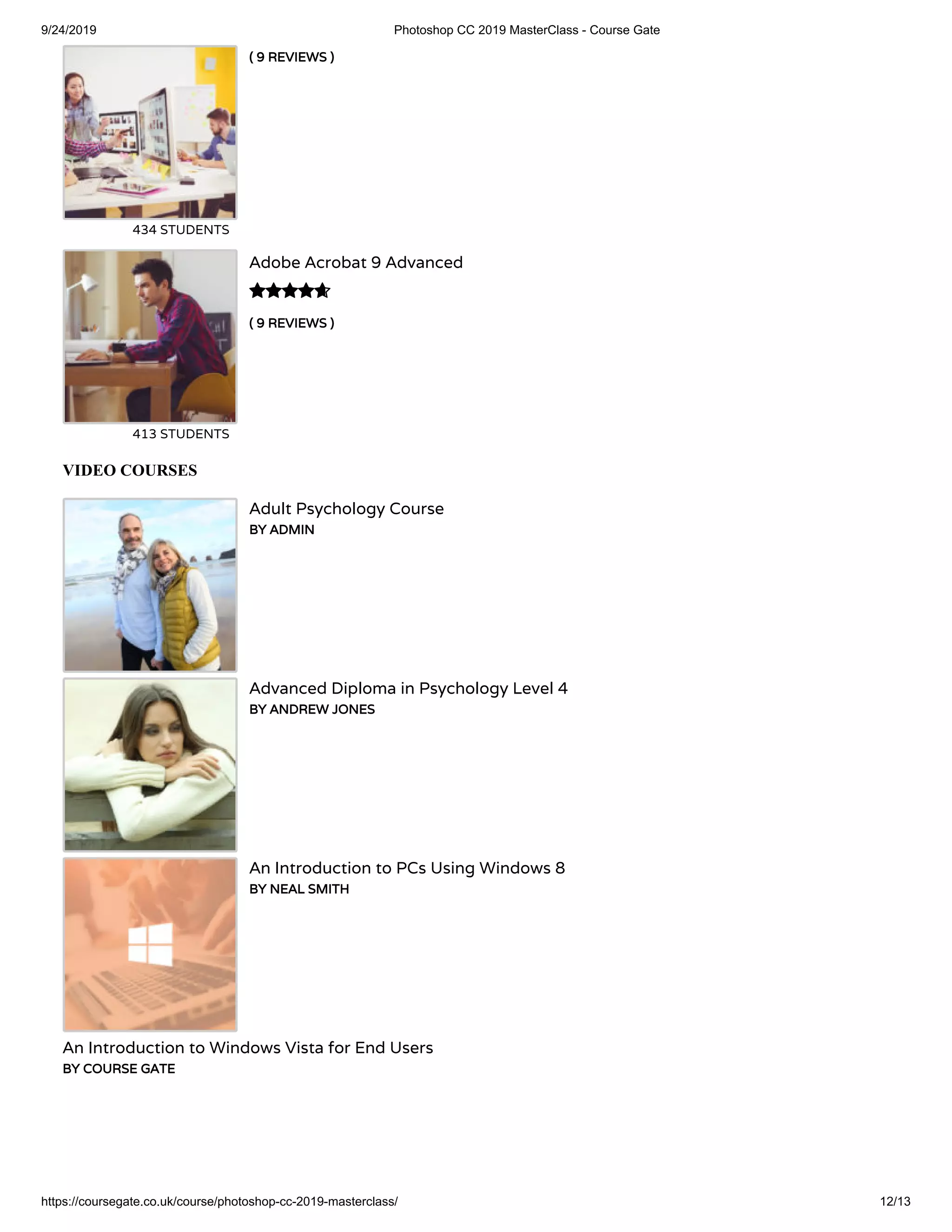 9/24/2019 Photoshop CC 2019 MasterClass - Course Gate
https://coursegate.co.uk/course/photoshop-cc-2019-masterclass/ 12/13
( 9 REVIEWS )
434 STUDENTS
( 9 REVIEWS )
Adobe Acrobat 9 Advanced
413 STUDENTS

VIDEO COURSES
Adult Psychology Course
BY ADMIN
Advanced Diploma in Psychology Level 4
BY ANDREW JONES
An Introduction to PCs Using Windows 8
BY NEAL SMITH
An Introduction to Windows Vista for End Users
BY COURSE GATE
 
