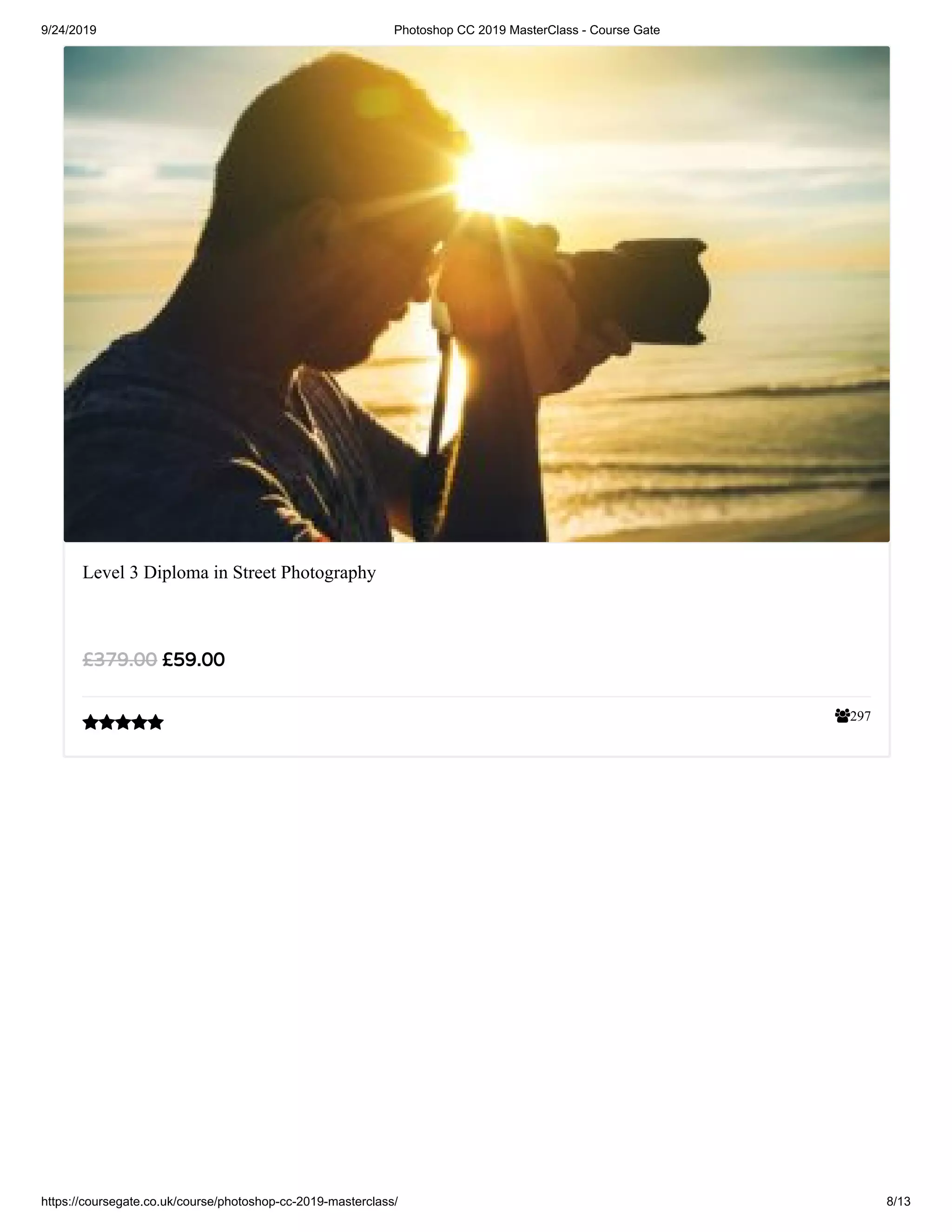 9/24/2019 Photoshop CC 2019 MasterClass - Course Gate
https://coursegate.co.uk/course/photoshop-cc-2019-masterclass/ 8/13
297
Level 3 Diploma in Street Photography
£59.00£379.00

 