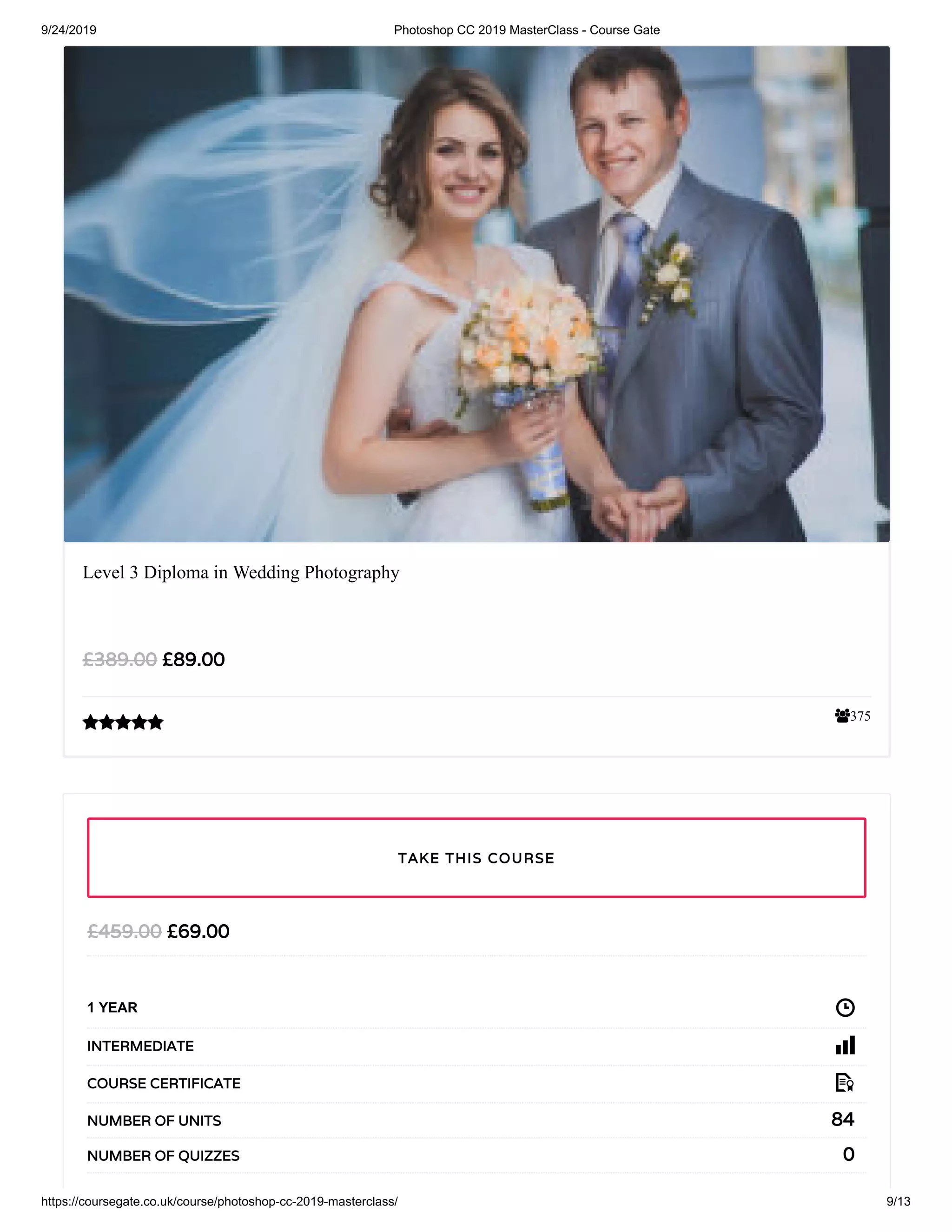 9/24/2019 Photoshop CC 2019 MasterClass - Course Gate
https://coursegate.co.uk/course/photoshop-cc-2019-masterclass/ 9/13
375
Level 3 Diploma in Wedding Photography
£89.00£389.00

£69.00£459.00
1 YEAR
INTERMEDIATE
COURSE CERTIFICATE
84NUMBER OF UNITS
0NUMBER OF QUIZZES
TAKE THIS COURSE
 