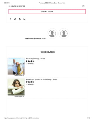 9/24/2019 Photoshop CC 2019 MasterClass - Course Gate
https://coursegate.co.uk/course/photoshop-cc-2019-masterclass/ 10/13
539 STUDENTS ENROLLED
( 7 REVIEWS )
Adult Psychology Course
389 STUDENTS
( 8 REVIEWS )
Advanced Diploma in Psychology Level 4
755 STUDENTS
   
13 HOURS, 12 MINUTES
VIDEO COURSES


Gift this course
 
