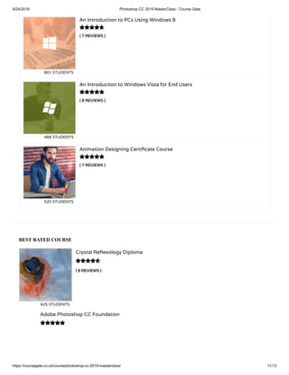 9/24/2019 Photoshop CC 2019 MasterClass - Course Gate
https://coursegate.co.uk/course/photoshop-cc-2019-masterclass/ 11/13
BEST RATED COURSE
( 8 REVIEWS )
Crystal Re exology Diploma
425 STUDENTS

Adobe Photoshop CC Foundation

( 7 REVIEWS )
An Introduction to PCs Using Windows 8
601 STUDENTS
( 8 REVIEWS )
An Introduction to Windows Vista for End Users
466 STUDENTS
( 7 REVIEWS )
Animation Designing Certi cate Course
520 STUDENTS



 