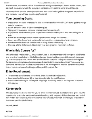 9/24/2019 Photoshop CC 2019 MasterClass - Course Gate
https://coursegate.co.uk/course/photoshop-cc-2019-masterclass/ 2/13
Furthermore, master the critical features such as adjustment layers, blend modes, lters, and
so much more, and unveil the secrets of nondestructive editing using Smart Objects.
On completion, you will be empowered and able to instantly get the image results you want
and consider yourself as a creative professional.
Your Learning Goals:
Discover all the tools and features that loaded with Photoshop CC 2019 and get the image
results you want.
Learn di erent kinds of Selection techniques
Work with images and combine images together seamlessly.
Explore the most e cient ways to perform common editing tasks and retouching like a
pro.
Know the advantage and disadvantage of various image le formats.
Learn useful keyboard shortcuts and smart practices to export and share images.
Build con dence and be comfortable in using Adobe Photoshop CC.
Develop all the skills needed to design your own graphics from start to nish.
Who is this Course for?
This endorsed Photoshop CC 2019 MasterClass  is ideal for those who have prior experience
and practical knowledge in this eld and would like to build on their skills to work their way
up to a senior-level role. Those who are new to HR and want to expand their knowledge of
fundamental principles and procedures will also nd this course bene cial. This course is a
complete introduction to the fundamentals of HR management and will bene t newcomers
in this industry who are looking to add new skills to their CV.
Entry Requirement:
This course is available to all learners, of all academic backgrounds.
Learners should be aged 16 or over to undertake the quali cation.
Good understanding of the English language, numeracy and ICT are required to attend
this course.
Career path
This course opens a new door for you to enter the relevant job market and also gives you the
opportunity to acquire extensive knowledge along with required skills to become successful.
You will be able to add our quali cation to your CV/resume which will help you to stand out
in the competitive job industry.
Introduction 
Basics 
 