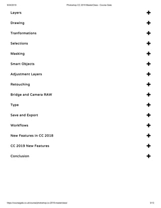 9/24/2019 Photoshop CC 2019 MasterClass - Course Gate
https://coursegate.co.uk/course/photoshop-cc-2019-masterclass/ 3/13
Layers 
Drawing 
Tranformations 
Selections 
Masking 
Smart Objects 
Adjustment Layers 
Retouching 
Bridge and Camera RAW 
Type 
Save and Export 
Workflows 
New Features in CC 2018 
CC 2019 New Features 
Conclusion 
 