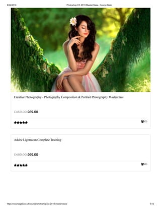 9/24/2019 Photoshop CC 2019 MasterClass - Course Gate
https://coursegate.co.uk/course/photoshop-cc-2019-masterclass/ 5/13
373
Creative Photography - Photography Composition & Portrait Photography Masterclass
£69.00£459.00

333
Adobe Lightroom Complete Training
£69.00£489.00

 