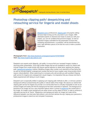 Photoshop clipping path/ deepetching and
retouching service for lingerie and model shoots


                                      Deepetch.com’s professional, clipping path and graphic editing
                                      services help to bring out the very best in your images. With
                                      dedicated experts on demand and ready to assist you with your
                                      project, you can be confident that personal images, as well as
                                      important images submitted for the preparation of press-kits,
                                      marketing advertisements, or portfolios, will be transformed into
                                      lucid, high definition pieces of art that are sure to make a positive
                                      impression.




Photographs from: http://www.facebook.com/pages/Lingerie/15755709838
Visit: http://www.lingerie-slip-calecon.com


Deepetch.com experts work diligently, yet swiftly, to ensure that your renewed imagery creates a
stunning public presentation. Such high profile images that we are available to assist our clients with
include images from model shoots that require special attention to detail when applying the clipping
path, background extraction method. Modeling images often contain such elements as free flying hair,
as well as intricate lingerie/ undergarment visuals that tend to have rougher outer lining borders which
require critical attention. When searching for a company who will provide you with excellent Clipping
path service for lingerie and undergarment visual imagery, it is imperative that you choose one that is
highly experienced with taking on such images.

Deepetch.com is especially skilled in applying such clipping path methods to alter, or remove a photo’s
background without compromising the quality or natural state of the image. We assure our clients that
clipping path service for lingerie we provide is so immaculate that it is virtually impossible to look at our
revised images and easily tell that the background has been extracted or replaced. The background or
backdrop of an image can be a very important feature when it comes to enhancing the overall look of
the image. An image’s outer background can either drown out the object of focus, or help to enhance it,
ultimately serving as its “frame”. Replacing a dull background within an image can make all the
difference between one that looks fairly decent, and one that catches the eye, helping your personal or
professional images to stand out and compete if necessary.
 