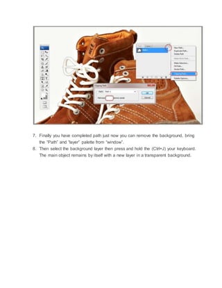 7. Finally you have completed path just now you can remove the background, bring
the “Path” and “layer” palette from “window”.
8. Then select the background layer then press and hold the (Ctrl+J) your keyboard.
The main object remains by itself with a new layer in a transparent background.
 
