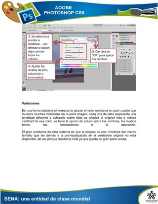 Variaciones
Es una forma bastante pintoresca de ajustar el color mediante un gran cuadro que
muestra muchas miniaturas de nuestra imagen, cada una de ellas representa una
tonalidad diferente y pulsando sobre ellas se añadirá al original más o menos
cantidad de ese color, se tiene la opción de actuar sobre las sombras, los medios
tonos, las iluminaciones o la saturación.
El gran problema de este sistema es que el original es una miniatura del mismo
tamaño que las demás y la previsualización en el verdadero original no está
disponible, tal vez porque resultaría inútil ya que queda en gran parte oculta.
3. Se selecciona
el color a
modificar… por
defecto la opción
deja cambiar
todos los
colores…
4. Ajustar los
niveles de tono,
saturación y
luminosidad…
5. Dar click en
“OK” para aplicar
los cambios.
 