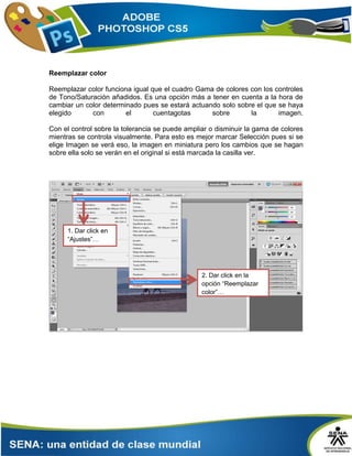 Reemplazar color
Reemplazar color funciona igual que el cuadro Gama de colores con los controles
de Tono/Saturación añadidos. Es una opción más a tener en cuenta a la hora de
cambiar un color determinado pues se estará actuando solo sobre el que se haya
elegido con el cuentagotas sobre la imagen.
Con el control sobre la tolerancia se puede ampliar o disminuir la gama de colores
mientras se controla visualmente. Para esto es mejor marcar Selección pues si se
elige Imagen se verá eso, la imagen en miniatura pero los cambios que se hagan
sobre ella solo se verán en el original si está marcada la casilla ver.
2. Dar click en la
opción “Reemplazar
color”…
1. Dar click en
“Ajustes”…
 