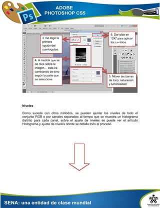 Niveles
Como sucede con otros métodos, se pueden ajustar los niveles de todo el
conjunto RGB o por canales separados al tiempo que se muestra un histograma
distinto para cada canal, sobre el ajuste de niveles se puede ver el artículo
Histograma y ajuste de niveles donde se detalla todo el proceso.
3. Se elige la
primera
opción del
cuentagotas.
…
4. A medida que se
da click sobre la
imagen… esta irá
cambiando de tono
según la parte que
se seleccione.
6. Dar click en
“OK” para aplicar
los cambios.
5. Mover las barras
de tono, saturación
y luminosidad.
 