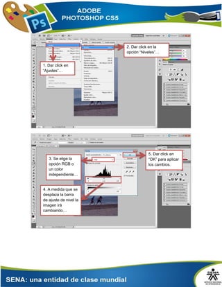 2. Dar click en la
opción “Niveles”…
1. Dar click en
“Ajustes”…
3. Se elige la
opción RGB o
un color
independiente…
4. A medida que se
desplaza la barra
de ajuste de nivel la
imagen irá
cambiando…
5. Dar click en
“OK” para aplicar
los cambios.
 