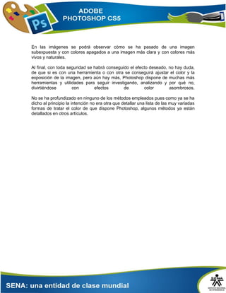 En las imágenes se podrá observar cómo se ha pasado de una imagen
subexpuesta y con colores apagados a una imagen más clara y con colores más
vivos y naturales.
Al final, con toda seguridad se habrá conseguido el efecto deseado, no hay duda,
de que si es con una herramienta o con otra se conseguirá ajustar el color y la
exposición de la imagen, pero aún hay más, Photoshop dispone de muchas más
herramientas y utilidades para seguir investigando, analizando y por qué no,
divirtiéndose con efectos de color asombrosos.
No se ha profundizado en ninguno de los métodos empleados pues como ya se ha
dicho al principio la intención no era otra que detallar una lista de las muy variadas
formas de tratar el color de que dispone Photoshop, algunos métodos ya están
detallados en otros artículos.
 