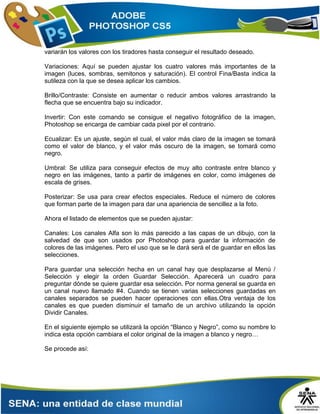 variarán los valores con los tiradores hasta conseguir el resultado deseado.
Variaciones: Aquí se pueden ajustar los cuatro valores más importantes de la
imagen (luces, sombras, semitonos y saturación). El control Fina/Basta indica la
sutileza con la que se desea aplicar los cambios.
Brillo/Contraste: Consiste en aumentar o reducir ambos valores arrastrando la
flecha que se encuentra bajo su indicador.
Invertir: Con este comando se consigue el negativo fotográfico de la imagen,
Photoshop se encarga de cambiar cada pixel por el contrario.
Ecualizar: Es un ajuste, según el cual, el valor más claro de la imagen se tomará
como el valor de blanco, y el valor más oscuro de la imagen, se tomará como
negro.
Umbral: Se utiliza para conseguir efectos de muy alto contraste entre blanco y
negro en las imágenes, tanto a partir de imágenes en color, como imágenes de
escala de grises.
Posterizar: Se usa para crear efectos especiales. Reduce el número de colores
que forman parte de la imagen para dar una apariencia de sencillez a la foto.
Ahora el listado de elementos que se pueden ajustar:
Canales: Los canales Alfa son lo más parecido a las capas de un dibujo, con la
salvedad de que son usados por Photoshop para guardar la información de
colores de las imágenes. Pero el uso que se le dará será el de guardar en ellos las
selecciones.
Para guardar una selección hecha en un canal hay que desplazarse al Menú /
Selección y elegir la orden Guardar Selección. Aparecerá un cuadro para
preguntar dónde se quiere guardar esa selección. Por norma general se guarda en
un canal nuevo llamado #4. Cuando se tienen varias selecciones guardadas en
canales separados se pueden hacer operaciones con ellas.Otra ventaja de los
canales es que pueden disminuir el tamaño de un archivo utilizando la opción
Dividir Canales.
En el siguiente ejemplo se utilizará la opción “Blanco y Negro”, como su nombre lo
indica esta opción cambiara el color original de la imagen a blanco y negro…
Se procede así:
 