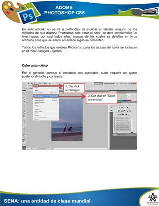 En este artículo no se va a profundizar ni explicar en detalle ninguno de los
métodos de que dispone Photoshop para tratar el color, se dará simplemente un
leve repaso por casi todos ellos, algunos de los cuales se detallan en otros
artículos a los que se añade un enlace según se comenten.
Todos los métodos que emplea Photoshop para los ajustes del color se localizan
en el menú Imagen - ajustes.
Color automático
Por lo general, aunque el resultado sea aceptable, suele requerir un ajuste
posterior de brillo y contraste.
2. Dar click en “Color
automático”.
1. Dar click
en “Imagen”.
 