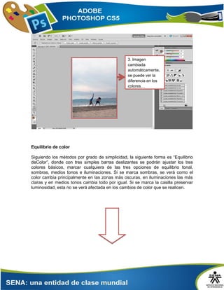 Equilibrio de color
Siguiendo los métodos por grado de simplicidad, la siguiente forma es “Equilibrio
deColor”, donde con tres simples barras deslizantes se podrán ajustar los tres
colores básicos, marcar cualquiera de las tres opciones de equilibrio tonal,
sombras, medios tonos e iluminaciones. Si se marca sombras, se verá como el
color cambia principalmente en las zonas más oscuras, en iluminaciones las más
claras y en medios tonos cambia todo por igual. Si se marca la casilla preservar
luminosidad, esta no se verá afectada en los cambios de color que se realicen.
3. Imagen
cambiada
automáticamente,
se puede ver la
diferencia en los
colores…
 