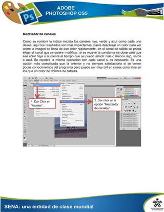 Mezclador de canales
Como su nombre lo indica mezcla los canales rojo, verde y azul como cada uno
desee, aquí los resultados son más impactantes, basta desplazar un color para ver
como la imagen se llena de ese color rápidamente, en el canal de salida se podrá
elegir el canal que se quiere modificar, si se mueve la constante se observará que
ese color baja o aumenta al tiempo que se puede añadir más o menos rojo, verde
o azul. Se repetirá la misma operación con cada canal si es necesario. Es una
opción más complicada que la anterior y no siempre satisfactoria si se tienen
pocos conocimientos del programa pero puede ser muy útil en casos concretos en
los que un color dé dolores de cabeza.
2. Dar click en la
opción “Mezclador
de canales”…
1. Dar Click en
“Ajustes”…
 