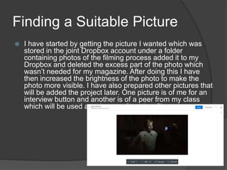 Finding a Suitable Picture
 I have started by getting the picture I wanted which was
stored in the joint Dropbox account under a folder
containing photos of the filming process added it to my
Dropbox and deleted the excess part of the photo which
wasn’t needed for my magazine. After doing this I have
then increased the brightness of the photo to make the
photo more visible. I have also prepared other pictures that
will be added the project later. One picture is of me for an
interview button and another is of a peer from my class
which will be used as a button of another film.
 