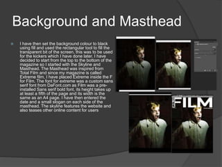 Background and Masthead
 I have then set the background colour to black
using fill and used the rectangular tool to fill the
transparent bit of the screen, this was to be used
for the kickers which I have done later. I have
decided to start from the top to the bottom of the
magazine so I started with the Skyline and
Masthead. The Masthead was inspired from
Total Film and since my magazine is called
Extreme film, I have placed Extreme inside the F
for Film. The font for extreme was a custom sans
serif font from DaFont.com as Film was a pre-
installed Sans serif bold font, its height takes up
at least a fifth of the page and its width is the
same as an A4 page. I have then entered the
date and a small slogan on each side of the
masthead. The skyline features the website and
also teases other online content for users
Before
After
 