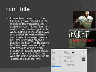 Film Title
 I have then moved on to the
film title, I have placed it in the
middle of the magazine and
added a drop shadow filter to
make it more visible against the
white clothing in the image. We
also added the conventional
words used in a magazine such
as ‘Exclusive!’ and placed it
besides the title. The ‘Exclusive’
text has been coloured in red
and was also given a drop
shadow to make it more visible
against the white clothing as
well, the same was done for the
‘Behind the Scenes’ text.
 