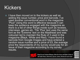 Kickers
 I have then moved on to the kickers as well as
adding the issue number, price and barcode. I’ve
used another conventional word in the magazine
‘Plus!’ Using this word is effective because it can
keep the audience engaged with the magazine as
there is a list of other things inside such as reviews,
interviews ,games etc. The ‘Plus’ text uses the same
font as the ‘Extreme’ text on the Masthead and was
coloured red to maintain the Rule of 3 used in the
magazine (Black, White and Red). I have found a
barcode from Google Images and have entered a
random issue number and a price of £5, the average
price the respondents of my survey would pay for an
issue of their magazine according to my survey
results.
 