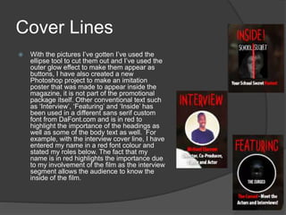 Cover Lines
 With the pictures I’ve gotten I’ve used the
ellipse tool to cut them out and I’ve used the
outer glow effect to make them appear as
buttons, I have also created a new
Photoshop project to make an imitation
poster that was made to appear inside the
magazine, it is not part of the promotional
package itself. Other conventional text such
as ‘Interview’, ‘Featuring’ and ‘Inside’ has
been used in a different sans serif custom
font from DaFont.com and is in red to
highlight the importance of the headings as
well as some of the body text as well. For
example, with the interview cover line, I have
entered my name in a red font colour and
stated my roles below. The fact that my
name is in red highlights the importance due
to my involvement of the film as the interview
segment allows the audience to know the
inside of the film.
 