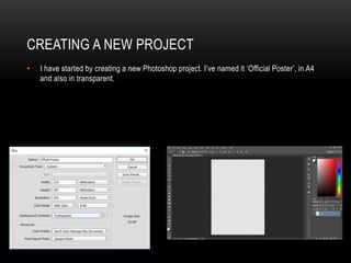 CREATING A NEW PROJECT
• I have started by creating a new Photoshop project. I’ve named it ‘Official Poster’, in A4
and also in transparent.
 