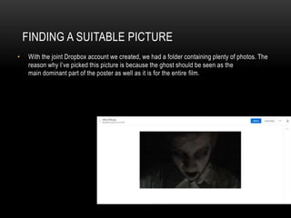 FINDING A SUITABLE PICTURE
• With the joint Dropbox account we created, we had a folder containing plenty of photos. The
reason why I’ve picked this picture is because the ghost should be seen as the
main dominant part of the poster as well as it is for the entire film.
 