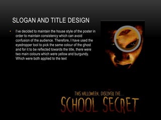 SLOGAN AND TITLE DESIGN
• I’ve decided to maintain the house style of the poster in
order to maintain consistency which can avoid
confusion of the audience. Therefore, I have used the
eyedropper tool to pick the same colour of the ghost
and for it to be reflected towards the title, there were
two main colours which were yellow and burgundy.
Which were both applied to the text
 