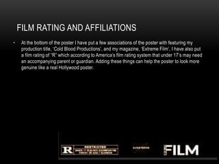 FILM RATING AND AFFILIATIONS
• At the bottom of the poster I have put a few associations of the poster with featuring my
production title, ‘Cold Blood Productions’, and my magazine, ‘Extreme Film’, I have also put
a film rating of “R” which according to America’s film rating system that under 17’s may need
an accompanying parent or guardian. Adding these things can help the poster to look more
genuine like a real Hollywood poster.
 
