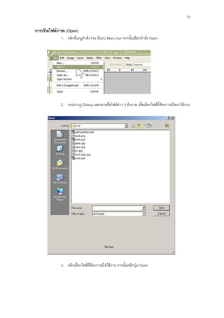 12

การเปิดไฟล์ภาพ (Open)
            1. คลิกที่เมนูคาสั่ง File ที่แถบ Menu bar จากนั้นเลือกคาสั่ง Open




            2. จะปรากฏ Dialog แสดงรายชื่อไฟล์ต่าง ๆ ดังภาพ เพื่อเลือกไฟล์ที่ต้องการเปิดมาใช้งาน




            3. คลิกเลือกไฟล์ที่ต้องการเปิดใช้งาน จากนั้นคลิกปุ่ม Open
 