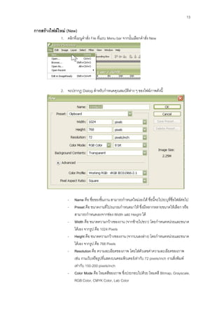 13

การสร้างไฟล์ใหม่ (New)
             1. คลิกที่เมนูคาสั่ง File ที่แถบ Menu bar จากนั้นเลือกคาสั่ง New




             2. จะปรากฏ Dialog สาหรับกาหนดคุณสมบัติต่าง ๆ ของไฟล์ภาพดังนี้




                 -    Name คือ ชื่อของชิ้นงาน สามารถกาหนดใหม่เองได้ ชื่อนี้จะไประบุที่ชื่อไฟล์ต่อไป
                 -    Preset คือ ขนาดงานที่โปรแกรมกาหนดมาให้ ซึ่งมีหลากหลายขนาดให้เลือก หรือ
                      สามารถกาหนดเองจากช่อง Width และ Height ได้
                 -    Width คือ ขนาดความกว้างของงาน (จากซ้ายไปขวา) โดยกาหนดหน่วยและขนาด
                      ได้เอง จากรูป คือ 1024 Pixels
                 -    Height คือ ขนาดความกว้างของงาน (จากบนลงล่าง) โดยกาหนดหน่วยและขนาด
                      ได้เอง จากรูป คือ 768 Pixels
                 -    Resolution คือ ความละเอียดของภาพ โดยใส่ตัวเลขค่าความละเอียดของภาพ
                      เช่น งานเว็บหรือรูปที่แสดงบนคอมพิวเตอร์เท่ากับ 72 pixels/inch งานสิ่งพิมพ์
                      เท่ากับ 150-200 pixels/inch
                 -    Color Mode คือ โหมดสีของภาพ ซึ่งประกอบไปด้วย โหมดสี Bitmap, Grayscale,
                      RGB Color, CMYK Color, Lab Color
 