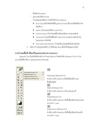 15

                    -   ชื่อไฟล์ (File Name)
                    -   รูปแบบของไฟล์ (Format)
                    -   กาหนดคุณสมบัติของการบันทึกไฟล์ (Save Options)
                         As a Copy บันทึกไฟล์เป็นชื่ออื่น รูปแบบ (Format) อื่น ขณะที่ไฟล์เดิมกาลัง
                          เปิดใช้งาน
                         Layers จะเก็บคุณสมบัติของ Layer ต่าง ๆ
                         Use Proof setup เก็บค่าโหมดสีที่จะใช้แสดงสีของภาพก่อนจะพิมพ์
                         Thumbnail กาหนดให้ไฟล์ที่บันทึก (Save) สามารถแสดงภาพตัวอย่างใน
                          Dialog ของการเปิดไฟล์
                        Use Lower Case Extension กาหนดให้นามสกุลไฟล์เป็นอักษรตัวเล็ก
                3. หลังจากกาหนดคุณสมบัติต่าง ๆ ให้คลิกปุ่ม Save เพื่อบันทึกข้อมูลลงบนไฟล์

การกาหนดพื้นที่ เพื่อแก้ไขและตกแต่งภาพ (Selection)
      Marquee Tool เป็นเครื่องมือสาหรับการกาหนด Selection โดยคลิกเลือก Marquee Tool จาก Tool
box จะมีให้เลือกใช้งาน 4 รูปแบบตามความเหมาะสม




                                             Rectangular Marquee Tool
                                             สาหรับการสร้าง Selectionเป็นสี่เหลี่ยมผืนผ้า และ
                                             สี่เหลี่ยมจัตุรัส

                                             Elliptical Marquee Tool
                                             สาหรับการสร้าง Selection เป็นวงกลมและวงรี

                                             Single Marquee Tool
                                             สาหรับการสร้าง Selection เป็นพื้นที่รูปเส้นตรงในแนวนอน
                                             ความกว้าง 1 pixel

                                             Single Column Marquee Tool
                                             สาหรับการสร้าง Selection เป็นพื้นที่รูปเส้นตรงในแนวตั้ง
                                             ความกว้าง 1 pixel
 