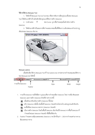 16

      วิธีการใช้งาน Marquee Tool
             1. ให้คลิกที่ Marquee Tool บน Tool Box หรือหากต้องการเลือกรูปแบบอื่นของ Marquee
      Tool ให้คลิกเมาส์ค้างไว้ แล้วคลิกเลือกรูปแบบที่ต้องการสร้าง Selection
             2. วางตาแหน่ง                      ของ Cursor รูป เพื่อกาหนดจุดเริ่มสาหรับการสร้าง
      Selection
             3. ให้คลิกเมาส์ค้างไว้และลากเพื่อกาหนดขนาดของพื้นที่ที่ต้องการ แล้วปล่อยเมาส์ จะปรากฏ
      เส้นประของ Selection ดังภาพ




      Marquee options
            เมื่อคลิกเลือกใช้งาน Marquee Tool ที่ Tool options bar เราจะสามารถกาหนดคุณสมบัติต่าง ๆ
      ของ Marquee tool ได้ดังนี้


การแก้ไข Selection                                          Style                     Width           Height
                      Feather


    1. การแก้ไข Selection จะมีให้เลือก 4 รูปแบบคือการกาหนดเลือก Selection ใหม่ การเพิ่ม ตัดและลด
       Selection และการสร้าง Selection ด้วยวิธีการต่างๆ ดังนี้
              เมื่อคลิกเมาส์จะเป็นการสร้าง Selection ขึ้นใหม่
              สร้าง Selection เพิ่มขึ้น โดยพื้นที่ Selection ก่อนหน้าจะไม่หายไป แต่จะถูกรวมเข้าด้วยกัน
              ลบพื้นที่ของ Selection ออกจาก Selection ก่อนหน้า
              เป็นการสร้าง Selection ใหม่ในพื้นที่ Selection เดิม ด้วยวิธี Intersect จากพื้นที่ Selection ที่
               กาหนดใหม่และ Selection ก่อนหน้า ที่มีพื้นที่เดียวกัน
    2. Feather กาหนดความฟุ้งเบลอของขอบ Selection ภาพ มีค่าตั้งแต่ 1 – 250 หากกาหนดค่ามากความ
       ฟุ้งเบลอจะมากตาม
 